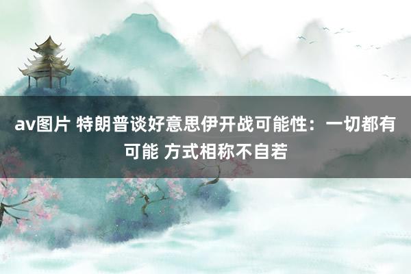 av图片 特朗普谈好意思伊开战可能性：一切都有可能 方式相称不自若