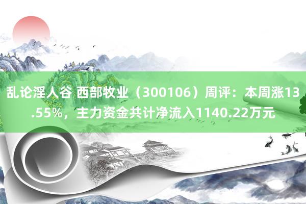 乱论淫人谷 西部牧业（300106）周评：本周涨13.55%，主力资金共计净流入1140.22万元