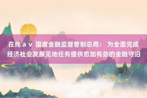 在线ａｖ 国度金融监督管制总局： 为全面完成经济社会发展见地任务提供愈加有劲的金融守旧