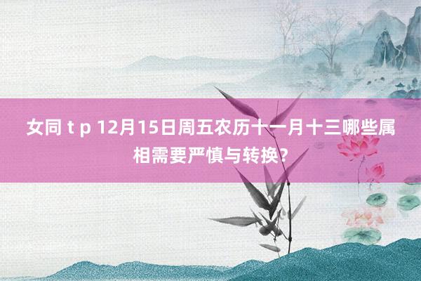 女同 t p 12月15日周五农历十一月十三哪些属相需要严慎与转换？