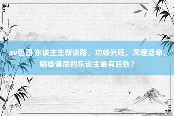 av色图 东谈主生新谈路，功绩兴旺，深邃活命，哪些诞辰的东谈主最有后劲？