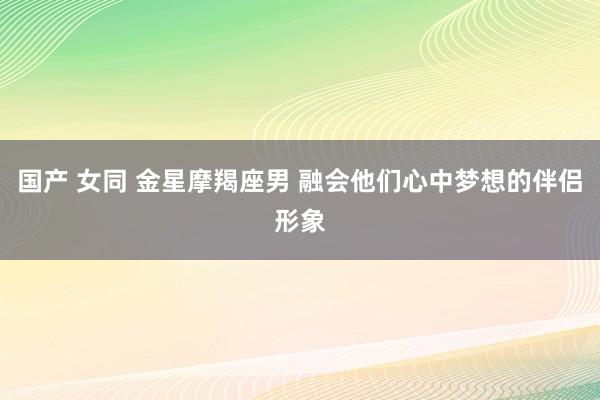 国产 女同 金星摩羯座男 融会他们心中梦想的伴侣形象