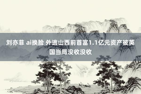 刘亦菲 ai换脸 外逃山西前首富1.1亿元资产被英国当局没收没收