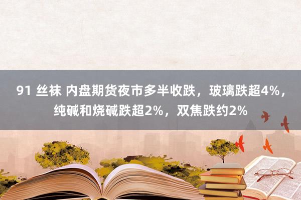 91 丝袜 内盘期货夜市多半收跌，玻璃跌超4%，纯碱和烧碱跌超2%，双焦跌约2%