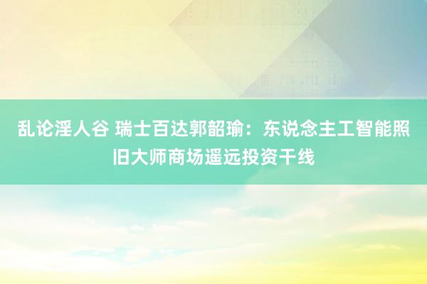 乱论淫人谷 瑞士百达郭韶瑜：东说念主工智能照旧大师商场遥远投资干线