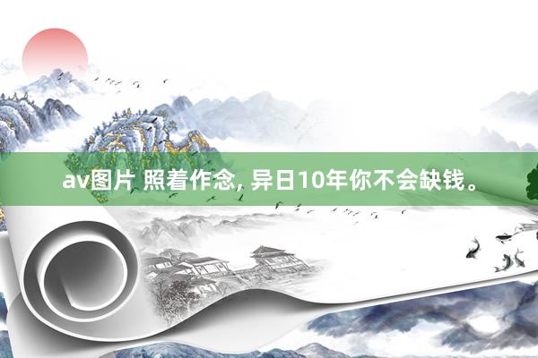 av图片 照着作念， 异日10年你不会缺钱。