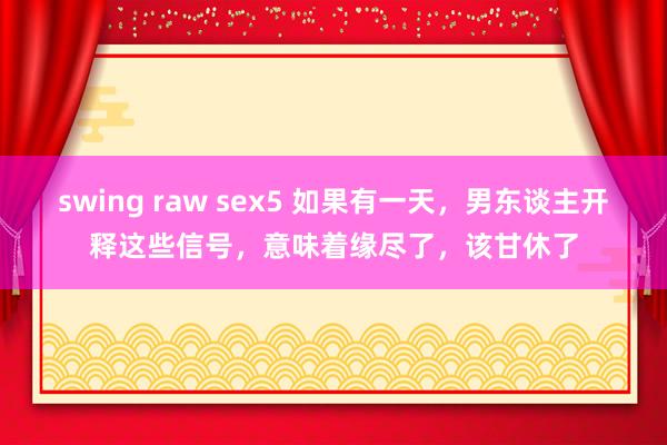 swing raw sex5 如果有一天，男东谈主开释这些信号，意味着缘尽了，该甘休了