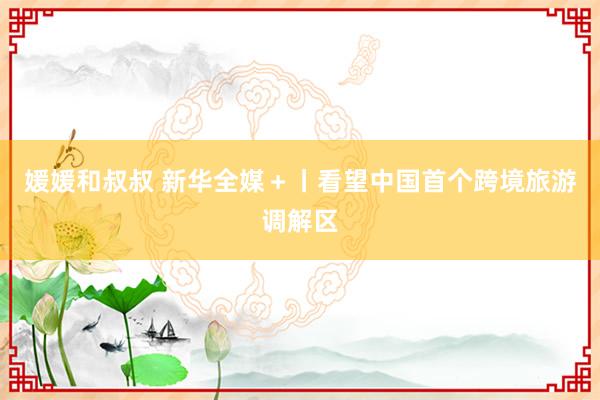 媛媛和叔叔 新华全媒＋丨看望中国首个跨境旅游调解区