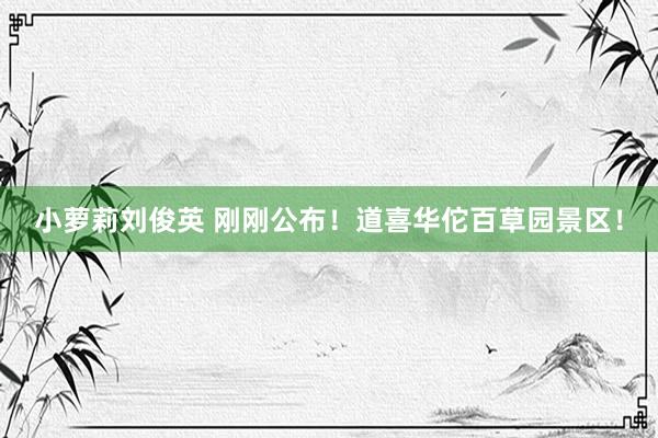 小萝莉刘俊英 刚刚公布！道喜华佗百草园景区！