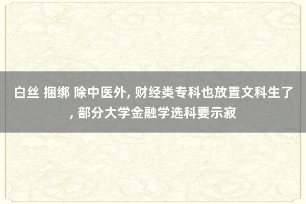 白丝 捆绑 除中医外， 财经类专科也放置文科生了， 部分大学金融学选科要示寂