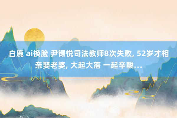 白鹿 ai换脸 尹锡悦司法教师8次失败， 52岁才相亲娶老婆， 大起大落 一起辛酸…