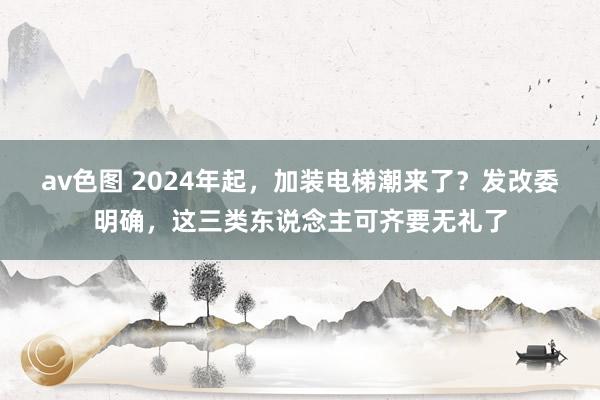 av色图 2024年起，加装电梯潮来了？发改委明确，这三类东说念主可齐要无礼了