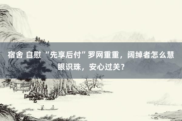 宿舍 自慰 “先享后付”罗网重重，阔绰者怎么慧眼识珠，安心过关？