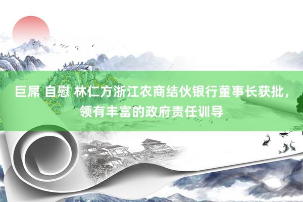 巨屌 自慰 林仁方浙江农商结伙银行董事长获批，领有丰富的政府责任训导