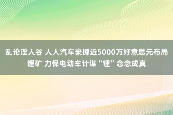 乱论淫人谷 人人汽车豪掷近5000万好意思元布局锂矿 力保电动车计谋“锂”念念成真