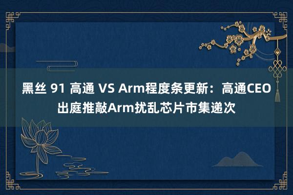 黑丝 91 高通 VS Arm程度条更新：高通CEO出庭推敲Arm扰乱芯片市集递次