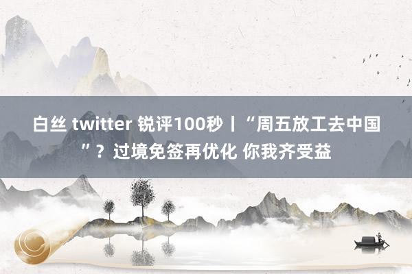 白丝 twitter 锐评100秒丨“周五放工去中国”？过境免签再优化 你我齐受益