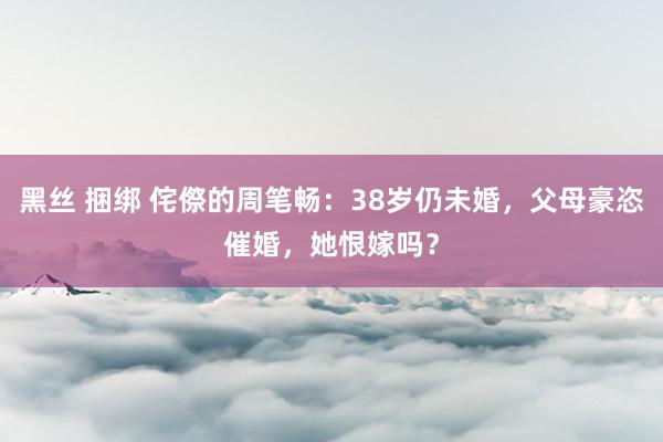 黑丝 捆绑 侘傺的周笔畅：38岁仍未婚，父母豪恣催婚，她恨嫁吗？