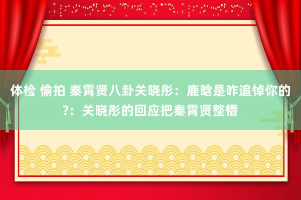 体检 偷拍 秦霄贤八卦关晓彤：鹿晗是咋追悼你的?：关晓彤的回应把秦霄贤整懵