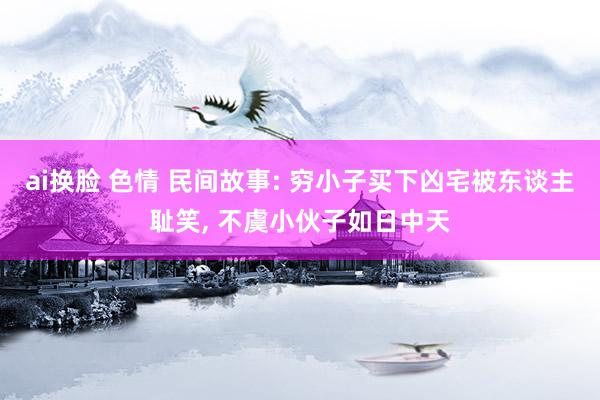 ai换脸 色情 民间故事: 穷小子买下凶宅被东谈主耻笑， 不虞小伙子如日中天