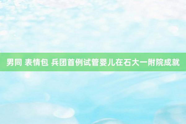 男同 表情包 兵团首例试管婴儿在石大一附院成就