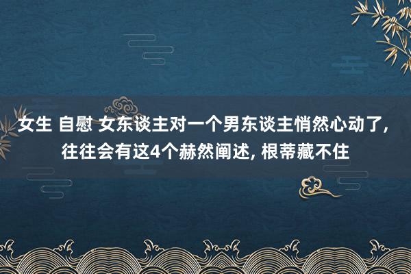 女生 自慰 女东谈主对一个男东谈主悄然心动了， 往往会有这4个赫然阐述， 根蒂藏不住