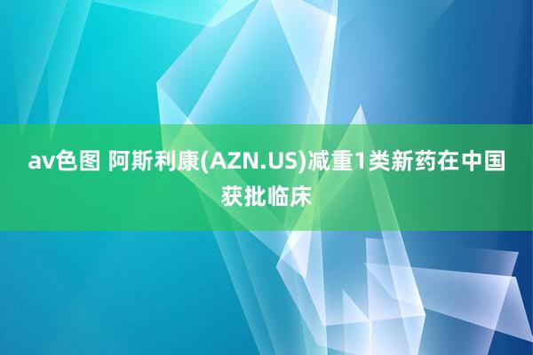 av色图 阿斯利康(AZN.US)减重1类新药在中国获批临床