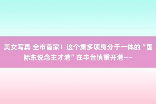 美女写真 全市首家！这个集多项身分于一体的“国际东说念主才港”在丰台慎重开港——