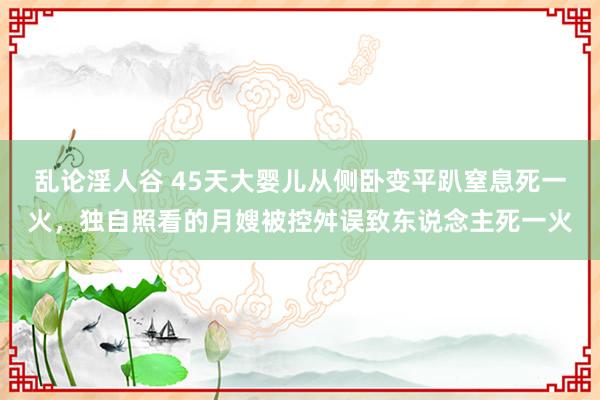 乱论淫人谷 45天大婴儿从侧卧变平趴窒息死一火，独自照看的月嫂被控舛误致东说念主死一火