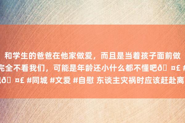 和学生的爸爸在他家做爱，而且是当着孩子面前做爱，太刺激了，孩子完全不看我们，可能是年龄还小什么都不懂吧🤣 #同城 #文爱 #自慰 东谈主灾祸时应该赶赴离天外最近的所在