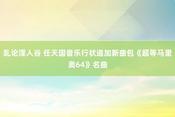 乱论淫人谷 任天国音乐行状追加新曲包《超等马里奥64》名曲