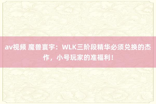 av视频 魔兽寰宇：WLK三阶段精华必须兑换的杰作，小号玩家的准福利！