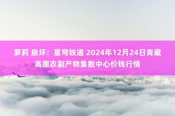 萝莉 崩坏：星穹铁道 2024年12月24日青藏高原农副产物集散中心价钱行情