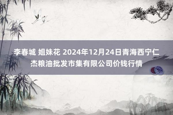 李春城 姐妹花 2024年12月24日青海西宁仁杰粮油批发市集有限公司价钱行情