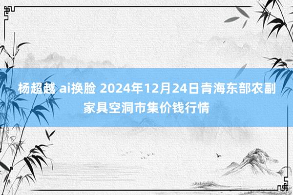 杨超越 ai换脸 2024年12月24日青海东部农副家具空洞市集价钱行情