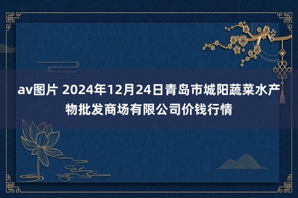 av图片 2024年12月24日青岛市城阳蔬菜水产物批发商场有限公司价钱行情