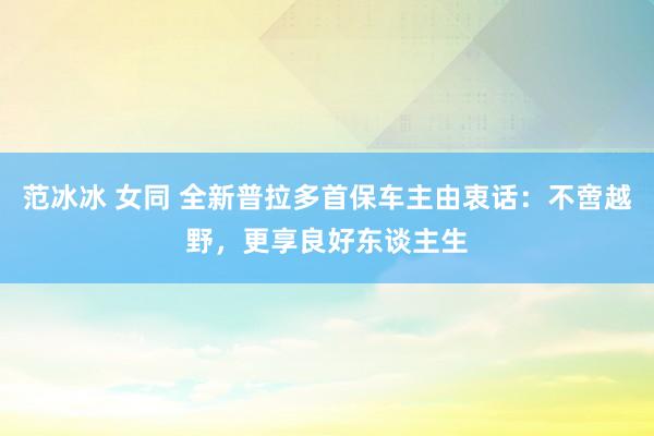 范冰冰 女同 全新普拉多首保车主由衷话：不啻越野，更享良好东谈主生