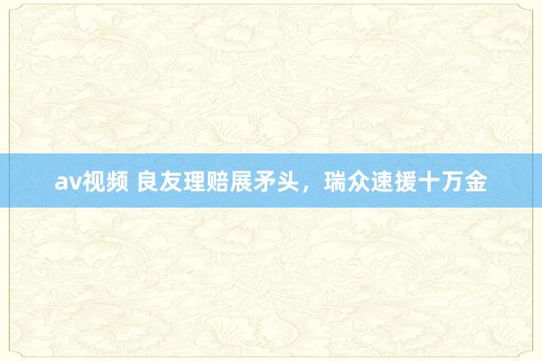 av视频 良友理赔展矛头，瑞众速援十万金