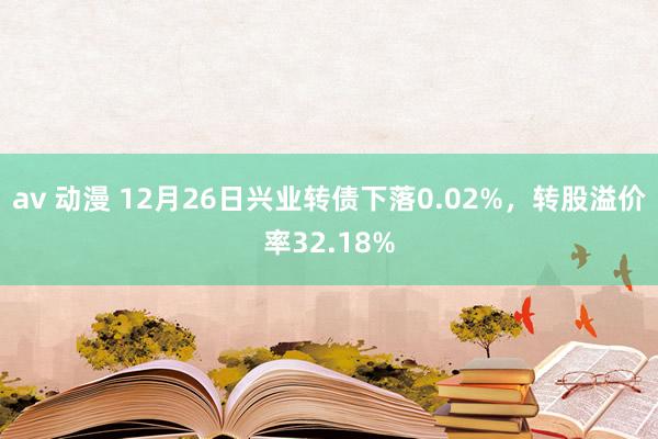 av 动漫 12月26日兴业转债下落0.02%，转股溢价率32.18%