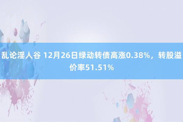 乱论淫人谷 12月26日绿动转债高涨0.38%，转股溢价率51.51%