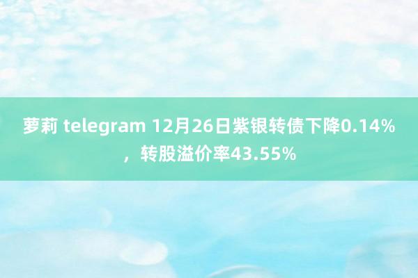 萝莉 telegram 12月26日紫银转债下降0.14%，转股溢价率43.55%