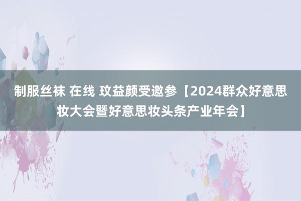 制服丝袜 在线 玟益颜受邀参【2024群众好意思妆大会暨好意思妆头条产业年会】