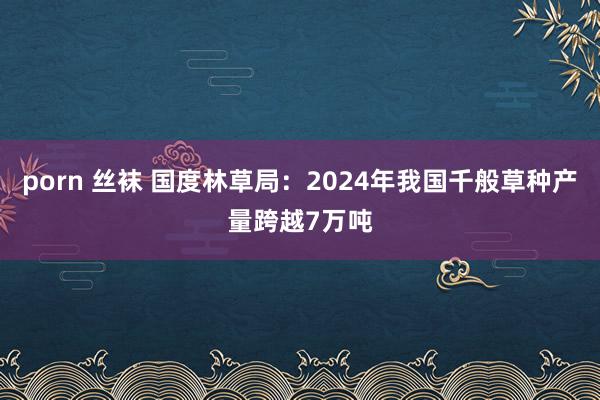 porn 丝袜 国度林草局：2024年我国千般草种产量跨越7万吨