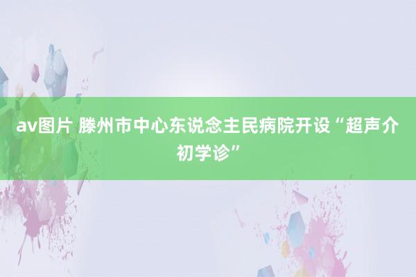 av图片 滕州市中心东说念主民病院开设“超声介初学诊”