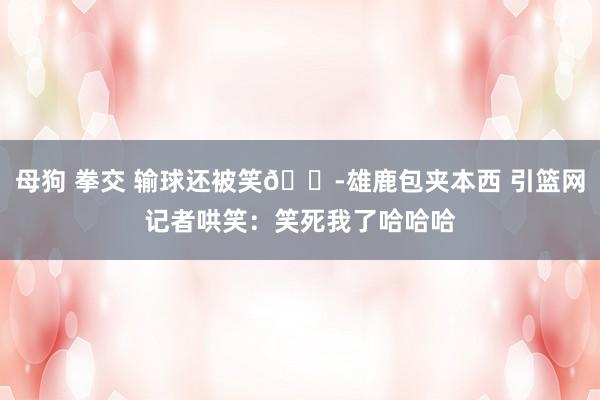 母狗 拳交 输球还被笑😭雄鹿包夹本西 引篮网记者哄笑：笑死我了哈哈哈