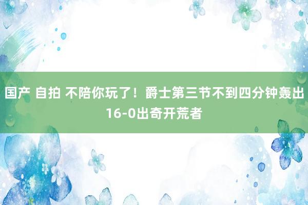 国产 自拍 不陪你玩了！爵士第三节不到四分钟轰出16-0出奇开荒者