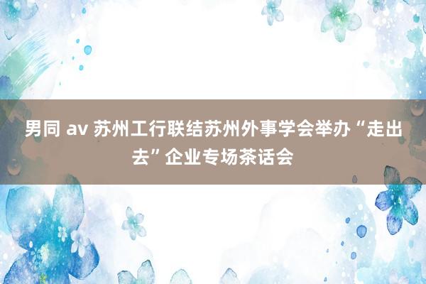 男同 av 苏州工行联结苏州外事学会举办“走出去”企业专场茶话会