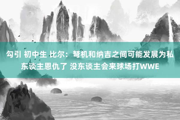 勾引 初中生 比尔：弩机和纳吉之间可能发展为私东谈主恩仇了 没东谈主会来球场打WWE