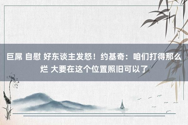 巨屌 自慰 好东谈主发怒！约基奇：咱们打得那么烂 大要在这个位置照旧可以了