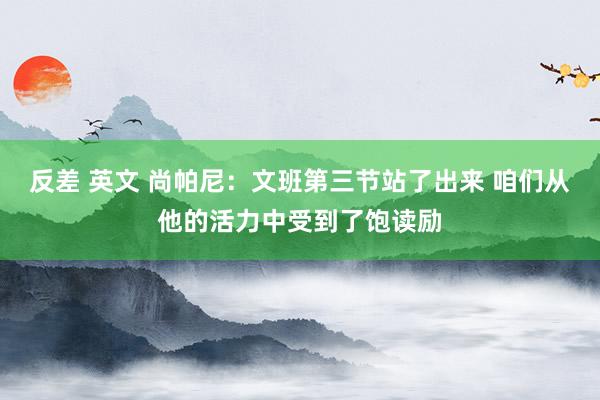 反差 英文 尚帕尼：文班第三节站了出来 咱们从他的活力中受到了饱读励